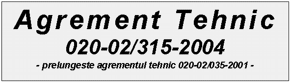 Text Box: Agrement Tehnic 
020-02/315-2004
- prelungeste agrementul tehnic 020-02/035-2001 - 
